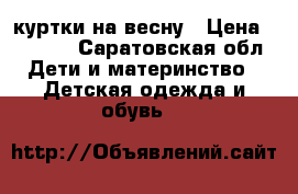 куртки на весну › Цена ­ 1 400 - Саратовская обл. Дети и материнство » Детская одежда и обувь   